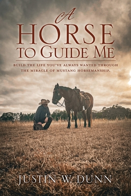 A Horse to Guide Me: Build the life you've always wanted through the miracle of mustang horsemanship. - Justin W. Dunn