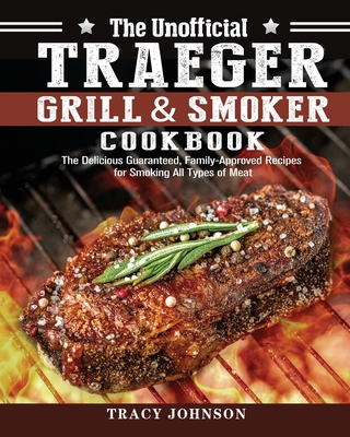 The Unofficial Traeger Grill & Smoker Cookbook: The Delicious Guaranteed, Family-Approved Recipes for Smoking All Types of Meat - Tracy Johnson