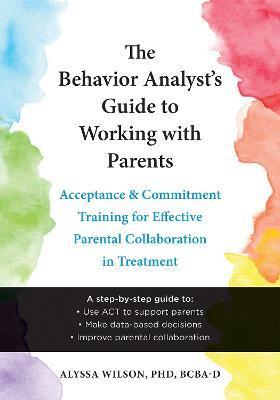 The Behavior Analyst's Guide to Working with Parents: Acceptance and Commitment Training for Effective Parental Collaboration in Treatment - Alyssa Wilson