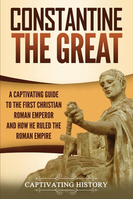 Constantine the Great: A Captivating Guide to the First Christian Roman Emperor and How He Ruled the Roman Empire - Captivating History