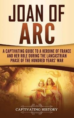 Joan of Arc: A Captivating Guide to a Heroine of France and Her Role During the Lancastrian Phase of the Hundred Years' War - Captivating History