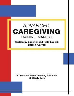 Advanced Caregiving Training Manual: A Complete Guide Covering All Levels of Elderly Care - Barb J. Garrod