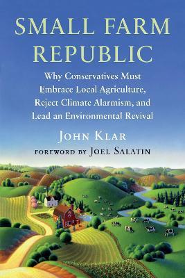 Small Farm Republic: Why Conservatives Must Embrace Local Agriculture, Reject Climate Alarmism, and Lead an Environmental Revival - John Klar