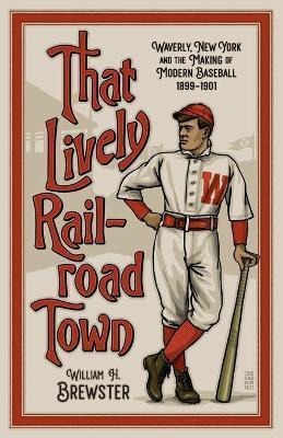 That Lively Railroad Town: Waverly, New York and the Making of Modern Baseball, 1899-1901 - William H. Brewster