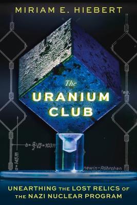 The Uranium Club: Unearthing the Lost Relics of the Nazi Nuclear Program - Miriam E. Hiebert