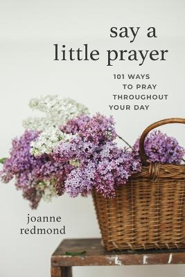 Say a Little Prayer: 101 Ways to Pray Throughout Your Day - Joanne Redmond
