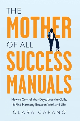 The Mother of All Success Manuals: How to Control Your Days, Lose the Guilt, and Find Harmony Between Work and Life - Clara Capano