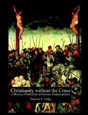 Christianity without the Cross: A History of Salvation in Oneness Pentecostalism - Thomas A. Fudge
