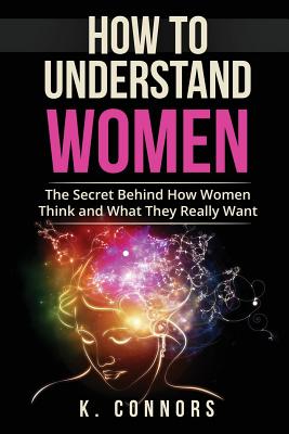 How to Understand Women: The Secret Behind How They Think and What They Really Want - K. Connors