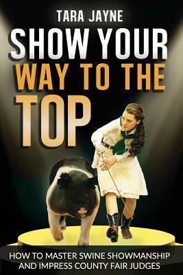 Show Your Way To The Top: How To Master Swine Showmanship and Impress County Fair Judges - Tara Jayne Schnetz