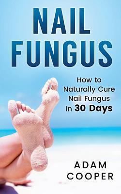 Nail Fungus: How to Naturally Cure Nail Fungus in 30 Days: Natural remedies, homeopathy for toenail fungus - Adam Cooper