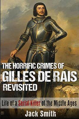 The Horrific Crimes of Gilles de Rais Revisited: Life of a Serial Killer of the Middle Ages - Jack Smith