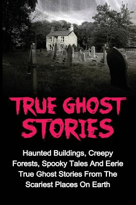 True Ghost Stories: Haunted Buildings, Creepy Forests, Spooky Tales And Eerie True Ghost Stories From The Scariest Places On Earth - Jason Keeler