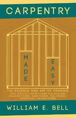 Carpentry Made Easy - The Science and Art of Framing - With Specific Instructions for Building Balloon Frames, Barn Frames, Mill Frames, Warehouses, C - William E. Bell