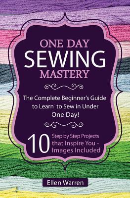 Sewing: One Day Sewing Mastery: The Complete Beginner's Guide to Learn to Sew in Under 1 Day! - 10 Step by Step Projects That - Ellen Warren