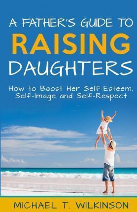 A Father's Guide to Raising Daughters: How to Boost Her Self-Esteem, Self-Image and Self-Respect - Michael T. Wilkinson