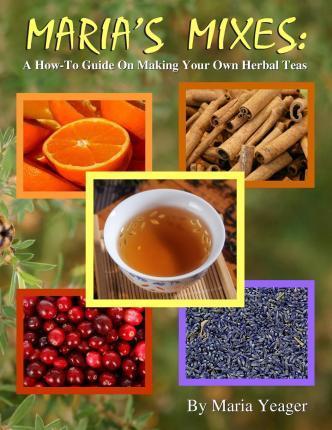 Maria's Mixes: A How-To Guide On Making Your Own Herbal Teas - Maria Yeager