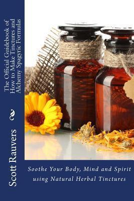 The Official Guidebook of How to Make Tinctures and Alchemy Spagyric Formulas: Soothe Your Body, Mind and Spirit using Natural Herbal Tinctures - Scott Rauvers