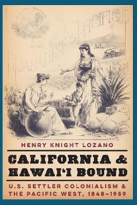 California and Hawai'i Bound: U.S. Settler Colonialism and the Pacific West, 1848-1959 - Henry Knight Lozano