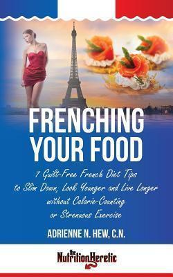 Frenching Your Food: 7 Guilt-Free French Diet Tips to Slim Down, Look Younger and Live Longer without Calorie-Counting or Strenuous Exercis - Adrienne N. Hew Cn