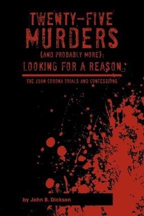 Twenty-Five Murders (and Probably More): Looking for a Reason: The Juan Corona Trials and Confessions - John B. Dickson