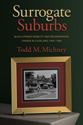Surrogate Suburbs: Black Upward Mobility and Neighborhood Change in Cleveland, 1900-1980 - Todd M. Michney