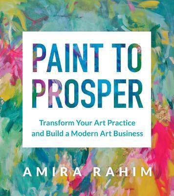Paint to Prosper: Transform Your Art Practice and Build a Modern Art Business - Amira Rahim