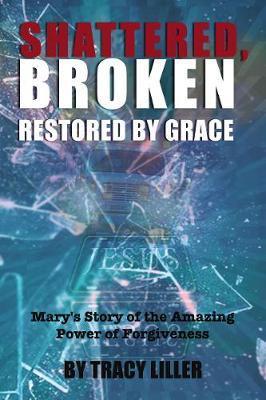 Shattered, Broken Restored by Grace: Mary's Story of the Amazing Power of Forgiveness - Tracy Liller