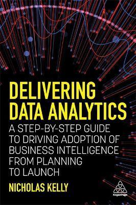 Delivering Data Analytics: A Step-By-Step Guide to Driving Adoption of Business Intelligence from Planning to Launch - Nicholas Kelly