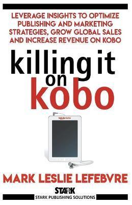 Killing It On Kobo: Leverage Insights to Optimize Publishing and Marketing Strategies, Grow Your Global Sales and Increase Revenue on Kobo - Mark Leslie Lefebvre