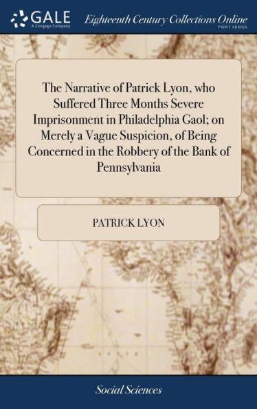 The Narrative of Patrick Lyon, who Suffered Three Months Severe Imprisonment in Philadelphia Gaol; on Merely a Vague Suspicion, of Being Concerned in - Patrick Lyon