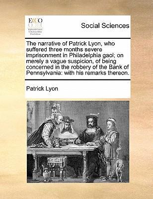 The Narrative of Patrick Lyon, Who Suffered Three Months Severe Imprisonment in Philadelphia Gaol; On Merely a Vague Suspicion, of Being Concerned in - Patrick Lyon