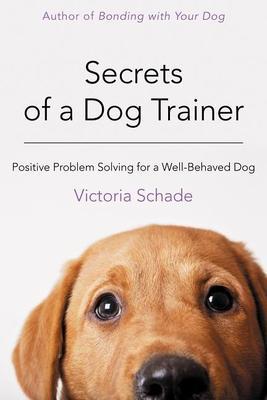 Secrets of a Dog Trainer: Positive Problem Solving for a Well-Behaved Dog - Victoria Schade