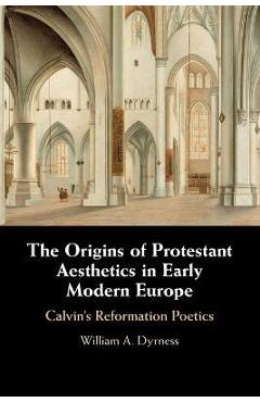 The Origins of Protestant Aesthetics in Early Modern Europe: Calvin's Reformation Poetics - William A. Dyrness 
