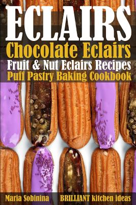 Eclairs: Chocolate Eclairs, Fruit & Nut Eclairs Recipes. Puff Pastry Baking Cookbook - Maria Sobinina