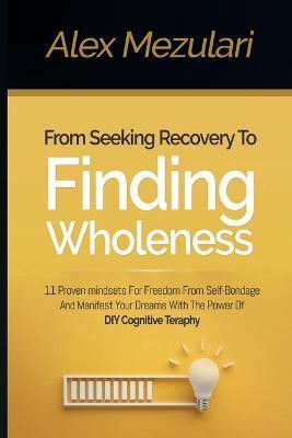 From Seeking Recovery to Finding Wholeness 11 Proven Mindsets for Freedom from Self Bondage and Manifest Your Dreams with the Power of DIY Cognitive T - Alex Mezulari