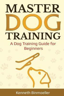 Master Dog Training: A Dog Training Guide for Beginners - Kenneth Binmoeller