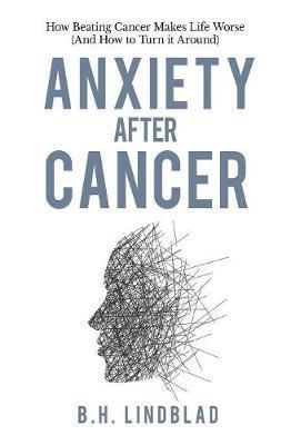 Anxiety After Cancer: How Beating Cancer Makes Life Worse (And How to Turn it Around) - Bh Lindblad