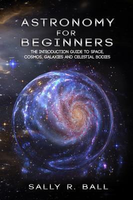 Astronomy For Beginners: The Introduction Guide To Space, Cosmos, Galaxies And Celestial Bodies - Sally R. Ball