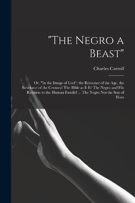 The Negro a Beast; or, In the Image of God; the Reasoner of the age, the Revelator of the Century! The Bible as it is! The Negro and his Relation to t - Charles Carroll