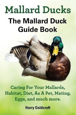 Mallard Ducks, The Mallard Duck Complete Guide Book, Caring For Your Mallards, Habitat, Diet - Harry Goldcroft