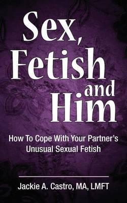 Sex, Fetish and Him: How to Cope with Your Partner's Unusual Sexual Fetish - Jackie A. Castro Ma Lmft