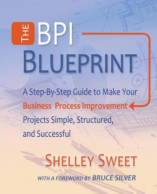 The Bpi Blueprint: A Step-By-Step Guide to Make Your Business Process Improvement Projects Simple, Structured, and Successful - Shelley Sweet