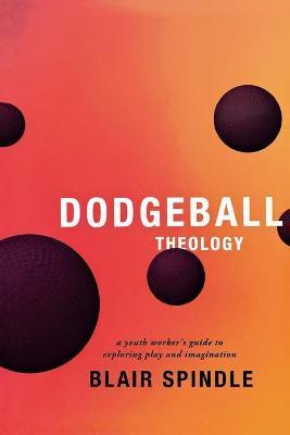 Dodgeball Theology: A Youth Worker's Guide to Exploring Play and Imagination - Blair Spindle