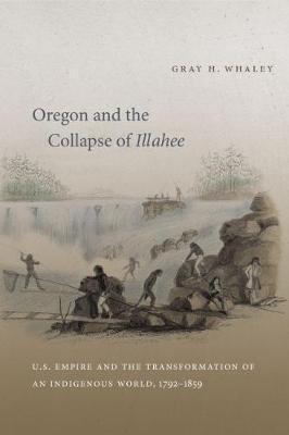 Oregon and the Collapse of Illahee: U.S. Empire and the Transformation of an Indigenous World, 1792-1859 - Gray H. Whaley