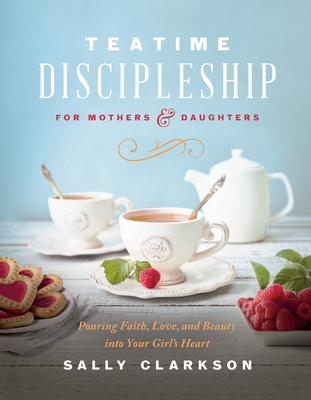 Teatime Discipleship for Mothers and Daughters: Pouring Faith, Love, and Beauty Into Your Girl's Heart - Sally Clarkson
