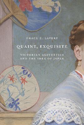 Quaint, Exquisite: Victorian Aesthetics and the Idea of Japan - Grace Elisabeth Lavery