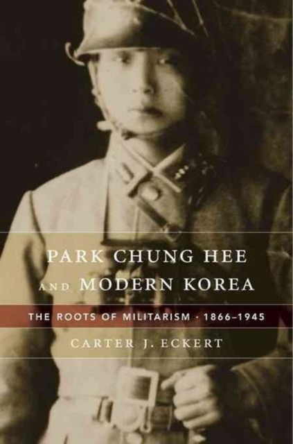 Park Chung Hee and Modern Korea: The Roots of Militarism, 1866-1945 - Carter J. Eckert