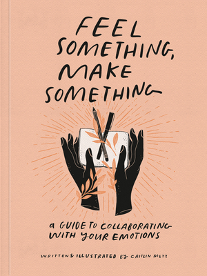 Feel Something, Make Something: A Guide to Collaborating with Your Emotions - Caitlin Metz