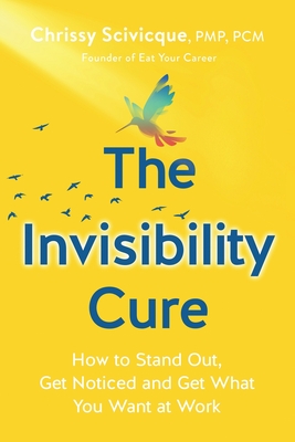 The Invisibility Cure: How to Stand Out, Get Noticed and Get What You Want at Work - Chrissy Scivicque